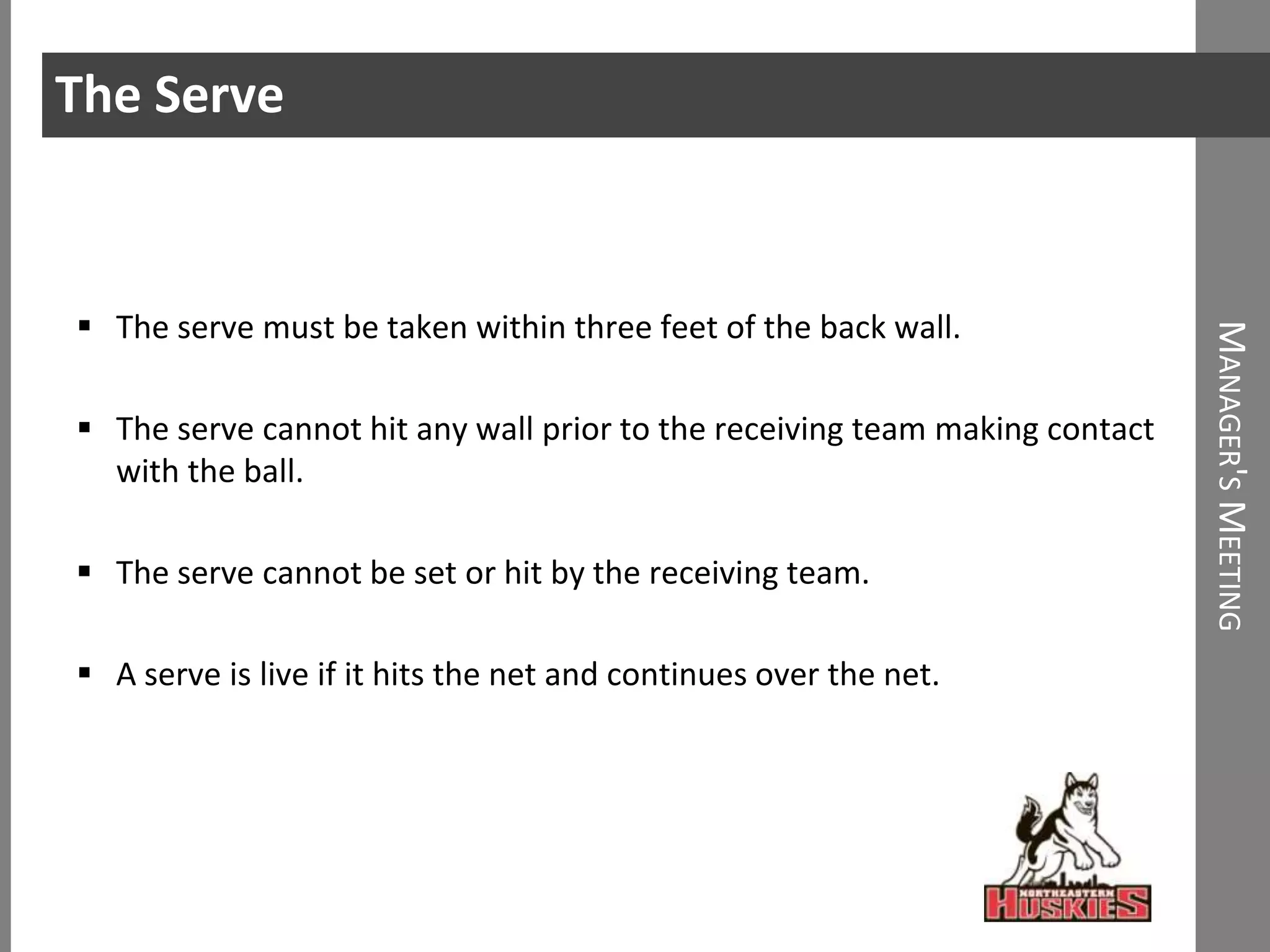 The Serve


 The serve must be taken within three feet of the back wall.




                                                                             MANAGER'S MEETING
 The serve cannot hit any wall prior to the receiving team making contact
  with the ball.

 The serve cannot be set or hit by the receiving team.

 A serve is live if it hits the net and continues over the net.
 