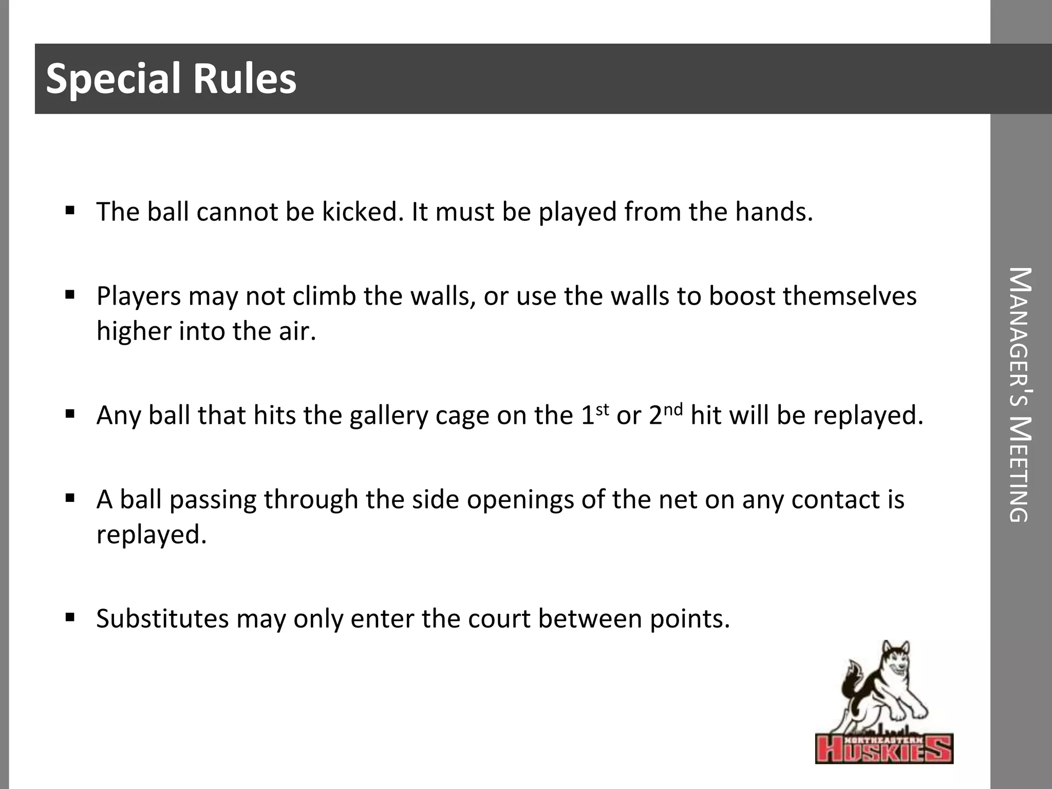 Special Rules

 The ball cannot be kicked. It must be played from the hands.




                                                                                MANAGER'S MEETING
 Players may not climb the walls, or use the walls to boost themselves
  higher into the air.

 Any ball that hits the gallery cage on the 1st or 2nd hit will be replayed.

 A ball passing through the side openings of the net on any contact is
  replayed.

 Substitutes may only enter the court between points.
 