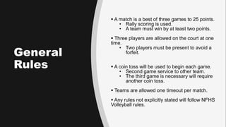 General
Rules
 A match is a best of three games to 25 points.
• Rally scoring is used.
• A team must win by at least two ...