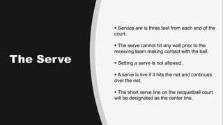 The Serve
 Service are is three feet from each end of the
court.
 The serve cannot hit any wall prior to the
receiving t...