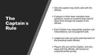 The
Captain’s
Rule
 Only the captain may clarify calls with the
officials.
 If players or other team members have
questi...