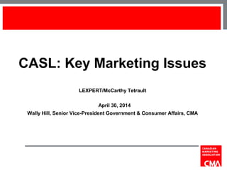 CASL: Key Marketing Issues
LEXPERT/McCarthy Tetrault
April 30, 2014
Wally Hill, Senior Vice-President Government & Consumer Affairs, CMA
1
 