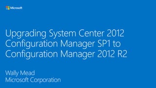 Upgrading System Center 2012
Configuration Manager SP1 to
Configuration Manager 2012 R2
Wally Mead
Microsoft Corporation

 