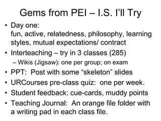 Gems from PEI – I.S. I’ll Try
• Day one:
  fun, active, relatedness, philosophy, learning
  styles, mutual expectations/ contract
• Interteaching – try in 3 classes (285)
    – Wikis (Jigsaw): one per group; on exam
•   PPT: Post with some “skeleton” slides
•   URCourses pre-class quiz: one per week.
•   Student feedback: cue-cards, muddy points
•   Teaching Journal: An orange file folder with
    a writing pad in each class file.
 