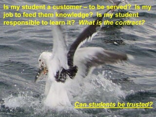 Is my student a customer – to be served? Is my
job to feed them knowledge? Is my student
responsible to learn it? What is the contract?




                      Can students be trusted?
 