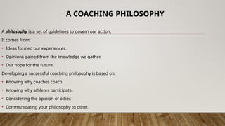 A COACHING PHILOSOPHY
A philosophy is a set of guidelines to govern our action.
It comes from:
• Ideas formed our experiences.
• Opinions gained from the knowledge we gather.
• Our hope for the future.
Developing a successful coaching philosophy is based on:
• Knowing why coaches coach.
• Knowing why athletes participate.
• Considering the opinion of other.
• Communicating your philosophy to other.
 
