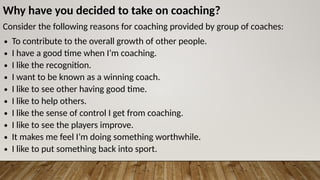 Why have you decided to take on coaching?
Consider the following reasons for coaching provided by group of coaches:
∙ To contribute to the overall growth of other people.
∙ I have a good time when I’m coaching.
∙ I like the recognition.
∙ I want to be known as a winning coach.
∙ I like to see other having good time.
∙ I like to help others.
∙ I like the sense of control I get from coaching.
∙ I like to see the players improve.
∙ It makes me feel I’m doing something worthwhile.
∙ I like to put something back into sport.
 