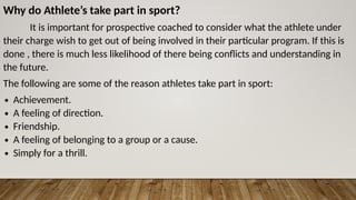 Why do Athlete’s take part in sport?
It is important for prospective coached to consider what the athlete under
their charge wish to get out of being involved in their particular program. If this is
done , there is much less likelihood of there being conflicts and understanding in
the future.
The following are some of the reason athletes take part in sport:
∙ Achievement.
∙ A feeling of direction.
∙ Friendship.
∙ A feeling of belonging to a group or a cause.
∙ Simply for a thrill.
 
