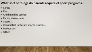 What sort of things do parents require of sport programs?
∙ Safety
∙ Fun
∙ Child minding service
∙ Family involvement
∙ Success
∙ Ground laid for future sporting success
∙ Reduce cost
∙ Other.
 