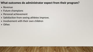 What outcomes do administrator expect from their program?
∙ Revenue
∙ Future champions
∙ Personal achievement
∙ Satisfaction from seeing athletes improve.
∙ Involvement with their own children
∙ Other.
 