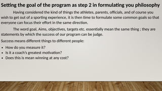 Setting the goal of the program as step 2 in formulating you philosophy
Having considered the kind of things the athletes, parents, officials, and of course you
wish to get out of a sporting experience, it is then time to formulate some common goals so that
everyone can focus their effort in the same direction.
The word goal, Aims, objectives, targets etc. essentially mean the same thing ; they are
statements by which the success of our program can be judge.
Success means different things to different people:
∙ How do you measure it?
∙ Is it a coach’s greatest motivation?
∙ Does this is mean winning at any cost?
 