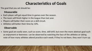 Characteristics of Goals
The goal that you set should be:
Measurable
∙ Each player will get equal time in games over the season.
∙ The team will finish higher in the league than last year.
∙ Players will better their score on a skill circuit.
∙ Athletes will better their time by 10%.
Observable
∙ Some goal are easily seen, such as score, time, skill drill, but even the more abstract goal such
as enjoyment or keenness can be observed by watching the face of the athletes or taking
note of how many athletes attend practice each week; if they’re not keen, they won’t turn up.
 