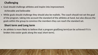 Challenging
∙ Goal should challenge athletes and inspire into improvement.
Achievable and believable
∙ While goals should challenge they should also be realistic. The coach should not set the goal
of the program, taking into account the standard of the athletes at hand, but also discuss the
goals within the group to convince the members they can reach the standard set.
Short term and Long term
∙ An athlete is more likely to believe that a program goal(long term)can be achieved if it is
broken into easier goals along the way( short term).
 