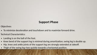 Support Phase
Objectives:
∙ To minimize deceleration and touchdown and to maximize forward drive.
Technical Characteristics:
∙ Landing is on the ball of the foot.
∙ Knee bend of the support leg is minimal during amortization; swing leg is double up.
∙ Hip, knee and ankle joints of the support leg are strongly extended at takeoff.
∙ Thigh of the swing leg rises quickly towards a horizontal position.
 