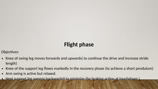 Flight phase
Objectives:
∙ Knee of swing leg moves forwards and upwards( to continue the drive and increase stride
length)
∙ Knee of the support leg flexes markedly in the recovery phase (to achieve a short pendulum)
∙ Arm swing is active but relaxed.
∙ Next support leg sweeps backwards9 to minimize the braking action at touchdown.)
 