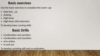 Basic exercises
Use the basic exercises to complete the warm -up:
∙ Next kick_ up
∙ Ankling.
∙ High-knee
∙ High-knee with extension.
To develop basic running skills .
Basic Drills
∙ Combination and variation.
∙ Combination and transition
∙ Arm action.
∙ In and out.
To develop sprinting skill and co-ordination.
 