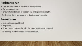 Resistance run
∙ Use the resistance of partner or an implement.
∙ Do not exaggerate.
∙ Ensure full extension of support leg and specific strength.
To develop the drive phase and short ground contacts.
Pursuit runs
∙ Use a stick or rope(1.5m).
∙ Jog in line.
∙ Front runner release the stick (or rope) to initiate the pursuit.
To develop reaction speed and acceleration.
 