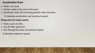Acceleration Runs
∙ Mark a 6m zone.
∙ Partner waits at the end of the zone.
∙ Accelerate when the incoming partner enter the zone.
To develop acceleration and maximum speed.
Flying start 20 meters sprint
∙ Mark a zone of 20m.
∙ Use 20-30m approach.
∙ Run through the zone at maximum speed.
To develop maximum speed.
 