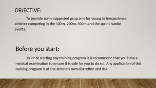 OBJECTIVE:
To provide some suggested programs for young or inexperience
athletes competing in the 100m, 200m, 400m,and the sprint hurdle
events.
Before you start:
Prior to starting any training program it is recommend that you have a
medical examination to ensure it is safe for you to do so. Any application of this
training program is at the athlete’s own discretion and risk.
 