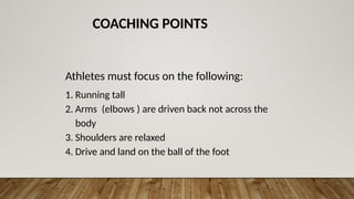COACHING POINTS
Athletes must focus on the following:
1. Running tall
2. Arms (elbows ) are driven back not across the
body
3. Shoulders are relaxed
4. Drive and land on the ball of the foot
 