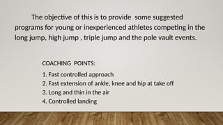 The objective of this is to provide some suggested
programs for young or inexperienced athletes competing in the
long jump, high jump , triple jump and the pole vault events.
COACHING POINTS:
1. Fast controlled approach
2. Fast extension of ankle, knee and hip at take off
3. Long and thin in the air
4. Controlled landing
 