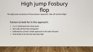 High jump Fosbury
flop
The high jump comprises of three phases: Approach, Take off and the Flight
Factors to look for in the approach:
∙ 2 or 4 stride lead into check point
∙ Non take off foot hits checkpoint
∙ Followed by curved 5 stride approach to the take off point
∙ Final stride to be the fast hips kept high
 