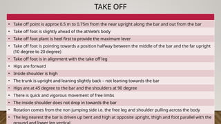 TAKE OFF
• Take off point is approx 0.5 m to 0.75m from the near upright along the bar and out from the bar
• Take off foot is slightly ahead of the athlete’s body
• Take off foot plant is heel first to provide the maximum lever
• Take off foot is pointing towards a position halfway between the middle of the bar and the far upright
(10 degree to 20 degree)
• Take off foot is in alignment with the take off leg
• Hips are forward
• Inside shoulder is high
• The trunk is upright and leaning slightly back – not leaning towards the bar
• Hips are at 45 degree to the bar and the shoulders at 90 degree
• There is quick and vigorous movement of free limbs
• The inside shoulder does not drop in towards the bar
• Rotation comes from the non jumping side i.e. the free leg and shoulder pulling across the body
• The leg nearest the bar is driven up bent and high at opposite upright, thigh and foot parallel with the
 