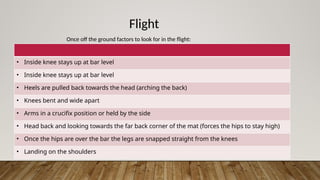 Flight
Once off the ground factors to look for in the flight:
• Inside knee stays up at bar level
• Inside knee stays up at bar level
• Heels are pulled back towards the head (arching the back)
• Knees bent and wide apart
• Arms in a crucifix position or held by the side
• Head back and looking towards the far back corner of the mat (forces the hips to stay high)
• Once the hips are over the bar the legs are snapped straight from the knees
• Landing on the shoulders
 