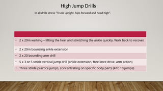 High Jump Drills
In all drills stress “Trunk upright, hips forward and head high”.
• 2 x 20m walking – lifting the heel and stretching the ankle quickly. Walk back to recover.
• 2 x 20m bouncing ankle extension
• 2 x 20 bounding arm drill
• 5 x 3 or 5 stride vertical jump drill (ankle extension, free knee drive, arm action)
• Three stride practice jumps, concentrating on specific body parts (4 to 10 jumps)
 