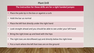 Plant Drill
The instruction for these drills are for a right handed jumper.
• Place the pole tip in the box or against a curb
• Hold the bar as normal
• Place the left foot directly under the right hand
• Look straight ahead and you should be able to see under your left hand
• Bring the right knee up and level with the hips
• The right toes are dorsiflexed (up) and directly below the right knee
• Put a mark where the left foot toes are on the ground
 