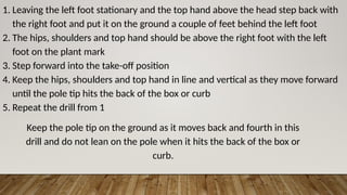 1. Leaving the left foot stationary and the top hand above the head step back with
the right foot and put it on the ground a couple of feet behind the left foot
2. The hips, shoulders and top hand should be above the right foot with the left
foot on the plant mark
3. Step forward into the take-off position
4. Keep the hips, shoulders and top hand in line and vertical as they move forward
until the pole tip hits the back of the box or curb
5. Repeat the drill from 1
Keep the pole tip on the ground as it moves back and fourth in this
drill and do not lean on the pole when it hits the back of the box or
curb.
 