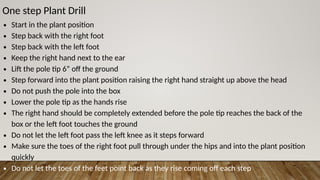 One step Plant Drill
∙ Start in the plant position
∙ Step back with the right foot
∙ Step back with the left foot
∙ Keep the right hand next to the ear
∙ Lift the pole tip 6” off the ground
∙ Step forward into the plant position raising the right hand straight up above the head
∙ Do not push the pole into the box
∙ Lower the pole tip as the hands rise
∙ The right hand should be completely extended before the pole tip reaches the back of the
box or the left foot touches the ground
∙ Do not let the left foot pass the left knee as it steps forward
∙ Make sure the toes of the right foot pull through under the hips and into the plant position
quickly
∙ Do not let the toes of the feet point back as they rise coming off each step
 
