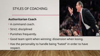 STYLES OF COACHING:
Authoritarian Coach
• A command coach.
• Strict; disciplined
• Punishes frequently.
• Good team spirit when winning; dissension when losing.
• Has the personality to handle being “hated” in order to have
respect.
 