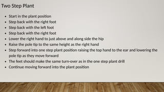 Two Step Plant
∙ Start in the plant position
∙ Step back with the right foot
∙ Step back with the left foot
∙ Step back with the right foot
∙ Lower the right hand to just above and along side the hip
∙ Raise the pole tip to the same height as the right hand
∙ Step forward into one step plant position raising the top hand to the ear and lowering the
pole tip as they move forward
∙ The feet should make the same turn-over as in the one step plant drill
∙ Continue moving forward into the plant position
 