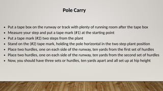 Pole Carry
∙ Put a tape box on the runway or track with plenty of running room after the tape box
∙ Measure your step and put a tape mark (#1) at the starting point
∙ Put a tape mark (#2) two steps from the plant
∙ Stand on the (#2) tape mark, holding the pole horizontal in the two step plant position
∙ Place two hurdles, one on each side of the runway, ten yards from the first set of hurdles
∙ Place two hurdles, one on each side of the runway, ten yards from the second set of hurdles
∙ Now, you should have three sets or hurdles, ten yards apart and all set up at hip height
 