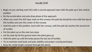 Hurdle Drill
∙ Begin at your starting mark (#1) with a normal approach start with the pole up in the vertical
position
∙ Do the acceleration and pole drop phase of the approach
∙ When you reach the (#2) tape mark on the runway, the pole tip should be even with the top of
the hurdles and over the center of the runway
∙ Hold the pole in this position, level with the runway, until the pole tip reaches the second set
of hurdles
∙ Put the plant up on the next two steps
∙ Let the pole tip hit the ground when the plant goes up
∙ Hold the plant up until the body passes the last set of hurdles
∙ Try to maintain total body and pole stability and proper running technique
∙ Keep the stride length constant through this phase
 