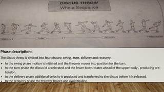Phase description:
The discus throw is divided into four phases; swing , turn, delivery and recovery.
∙ In the swing phase motion is initiated and the thrower moves into position for the turn.
∙ In the turn phase the discus id accelerated and the lower body rotates ahead of the upper body , producing pre-
tension.
∙ In the delivery phase additional velocity is produced and transferred to the discus before it is released.
∙ In the recovery phase the thrower braces and avoid fouling.
 