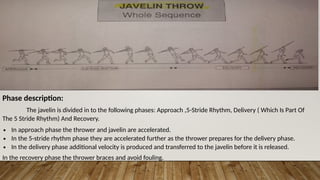 Phase description:
The javelin is divided in to the following phases: Approach ,5-Stride Rhythm, Delivery ( Which Is Part Of
The 5 Stride Rhythm) And Recovery.
∙ In approach phase the thrower and javelin are accelerated.
∙ In the 5-stride rhythm phase they are accelerated further as the thrower prepares for the delivery phase.
∙ In the delivery phase additional velocity is produced and transferred to the javelin before it is released.
In the recovery phase the thrower braces and avoid fouling.
 
