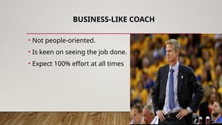 BUSINESS-LIKE COACH
• Not people-oriented.
• Is keen on seeing the job done.
• Expect 100% effort at all times
 