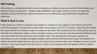 Hill Training
Hill running has a strengthening effect as well as boosting your athlete’s power and is ideal for those athletes who
depend on high running speeds – football, rugby, basketball, cricket players and even runners. To reduce the
possibility of injury hill training should be conducted once the athlete has a good solid base of strength and
endurance.
What it does to you
In hill running, the athlete is using their body weight as a resistance to push against, so the driving muscles from
which their leg power is derived have to work harder. The technique to aim for is a “bouncy” style where the athlete
has a good knee lift and maximum range of movement in the ankle. They should aim to drive hard, pushing upwards
with their toes, flexing their ankle as much as possible, landing on the front part of the foot and then letting the heel
come down below the level of the toes as the weight is taken. This stretches the calf muscles upwards and
downwards as much as possible and applies resistance which overtime will improve their power and elasticity. The
athlete should look straight ahead as they run (not on their feet) and ensure their neck, shoulders and arms are free
of tension. Many experts believe that the “bouncy” action is more important than the speed at which the athlete
runs up the hills.
 