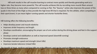 Hill work results in the calf muscles learning to contract more quickly and thereby generating work at a
higher rate, they become more powerful. The calf muscles achieves this by recruiting more muscle fibers around
two or three times as many when compared to running on flat. The “bouncy” action also improves the power of the
quads in the front of the thigh as they provide the high knee lift that is required. For the athlete, when competing in
their sport/event, it can mean higher running speeds and shorter footstrike times.
Hill training offers the following benefits:
∙ Helps develop power and muscle elasticity
∙ Improves stride frequency and length
∙ Develops coordination, encouraging the proper use of arm action during the driving phase and feet in the support
phase
∙ Develops control and stabilization as well as improved speed (downhill running)
∙ Promotes strength endurance
∙ Develops maximum speed and strength (short hills)
∙ Improves lactate tolerance (mixed hills)
The benefit of short, medium and long hills are quite different, and can be used at different times of the year.
 