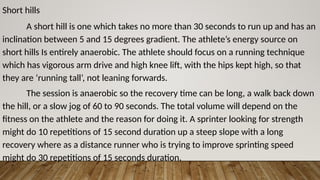 Short hills
A short hill is one which takes no more than 30 seconds to run up and has an
inclination between 5 and 15 degrees gradient. The athlete’s energy source on
short hills Is entirely anaerobic. The athlete should focus on a running technique
which has vigorous arm drive and high knee lift, with the hips kept high, so that
they are ‘running tall’, not leaning forwards.
The session is anaerobic so the recovery time can be long, a walk back down
the hill, or a slow jog of 60 to 90 seconds. The total volume will depend on the
fitness on the athlete and the reason for doing it. A sprinter looking for strength
might do 10 repetitions of 15 second duration up a steep slope with a long
recovery where as a distance runner who is trying to improve sprinting speed
might do 30 repetitions of 15 seconds duration.
 