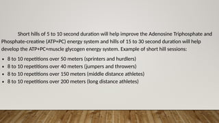 Short hills of 5 to 10 second duration will help improve the Adenosine Triphosphate and
Phosphate-creatine (ATP+PC) energy system and hills of 15 to 30 second duration will help
develop the ATP+PC+muscle glycogen energy system. Example of short hill sessions:
∙ 8 to 10 repetitions over 50 meters (sprinters and hurdlers)
∙ 8 to 10 repetitions over 40 meters (jumpers and throwers)
∙ 8 to 10 repetitions over 150 meters (middle distance athletes)
∙ 8 to 10 repetitions over 200 meters (long distance athletes)
 