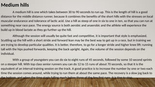 Medium hills
A medium hill is one which takes between 30 to 90 seconds to run up. This is the length of hill is a good
distance for the middle distance runner, because it combines the benefits of the short hills with the stresses on local
muscular endurance and tolerance of lactic acid. Use a hill as steep of one in six to one in ten, so that you can run at
something near race pace. The energy source is both aerobic and anaerobic and the athlete will experience the
build up in blood lactate as they go further up the hill.
Although the session will usually be quite fast and competitive, it is important that style is emphasized.
Scuttling up the hill with a short stride and forward lean may be the best way to get up in a race, but in training we
are trying to develop particular qualities. It is better, therefore, to go for a longer stride and higher knee lift: running
tall with the hips pushed forwards, keeping the back upright. Again, the volume of the session depends on the
individual.
With a group of youngsters you can do six to eight runs of 45 seconds, followed by some 10 second sprints
on a steeper hill. With top class senior runners you can do 12 to 15 runs of about 70 seconds, so that it is the
equivalent of an interval training session on the track. A good practice is to increase the number by one or two each
time the session comes around, while trying to run them at about the same pace. The recovery is a slow jog back to
the bottom, and when the time starts falling much below those of the few first runs, it is tine to stop.
 