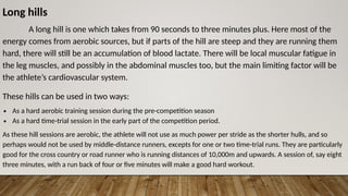 Long hills
A long hill is one which takes from 90 seconds to three minutes plus. Here most of the
energy comes from aerobic sources, but if parts of the hill are steep and they are running them
hard, there will still be an accumulation of blood lactate. There will be local muscular fatigue in
the leg muscles, and possibly in the abdominal muscles too, but the main limiting factor will be
the athlete’s cardiovascular system.
These hills can be used in two ways:
∙ As a hard aerobic training session during the pre-competition season
∙ As a hard time-trial session in the early part of the competition period.
As these hill sessions are aerobic, the athlete will not use as much power per stride as the shorter hulls, and so
perhaps would not be used by middle-distance runners, excepts for one or two time-trial runs. They are particularly
good for the cross country or road runner who is running distances of 10,000m and upwards. A session of, say eight
three minutes, with a run back of four or five minutes will make a good hard workout.
 
