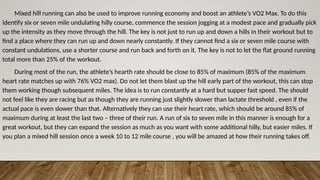 Mixed hill running can also be used to improve running economy and boost an athlete’s VO2 Max. To do this
identify six or seven mile undulating hilly course, commence the session jogging at a modest pace and gradually pick
up the intensity as they move through the hill. The key is not just to run up and down a hills in their workout but to
find a place where they can run up and down nearly constantly. If they cannot find a six or seven mile course with
constant undulations, use a shorter course and run back and forth on it. The key is not to let the flat ground running
total more than 25% of the workout.
During most of the run, the athlete’s hearth rate should be close to 85% of maximum (85% of the maximum
heart rate matches up with 76% VO2 max). Do not let them blast up the hill early part of the workout, this can stop
them working though subsequent miles. The idea is to run constantly at a hard but supper fast speed. The should
not feel like they are racing but as though they are running just slightly slower than lactate threshold , even if the
actual pace is even slower than that. Alternatively they can use their heart rate, which should be around 85% of
maximum during at least the last two – three of their run. A run of six to seven mile in this manner is enough for a
great workout, but they can expand the session as much as you want with some additional hilly, but easier miles. If
you plan a mixed hill session once a week 10 to 12 mile course , you will be amazed at how their running takes off.
 