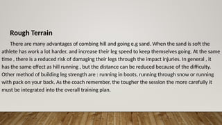 Rough Terrain
There are many advantages of combing hill and going e.g sand. When the sand is soft the
athlete has work a lot harder, and increase their leg speed to keep themselves going. At the same
time , there is a reduced risk of damaging their legs through the impact injuries. In general , it
has the same effect as hill running , but the distance can be reduced because of the difficulty.
Other method of building leg strength are : running in boots, running through snow or running
with pack on your back. As the coach remember, the tougher the session the more carefully it
must be integrated into the overall training plan.
 