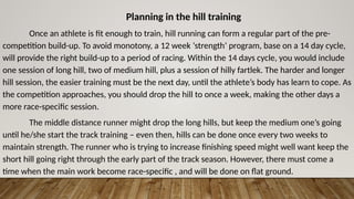Planning in the hill training
Once an athlete is fit enough to train, hill running can form a regular part of the pre-
competition build-up. To avoid monotony, a 12 week ‘strength’ program, base on a 14 day cycle,
will provide the right build-up to a period of racing. Within the 14 days cycle, you would include
one session of long hill, two of medium hill, plus a session of hilly fartlek. The harder and longer
hill session, the easier training must be the next day, until the athlete’s body has learn to cope. As
the competition approaches, you should drop the hill to once a week, making the other days a
more race-specific session.
The middle distance runner might drop the long hills, but keep the medium one’s going
until he/she start the track training – even then, hills can be done once every two weeks to
maintain strength. The runner who is trying to increase finishing speed might well want keep the
short hill going right through the early part of the track season. However, there must come a
time when the main work become race-specific , and will be done on flat ground.
 
