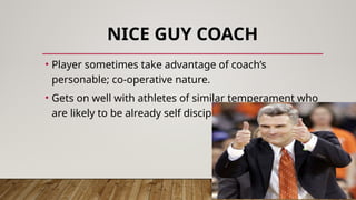 NICE GUY COACH
• Player sometimes take advantage of coach’s
personable; co-operative nature.
• Gets on well with athletes of similar temperament who
are likely to be already self disciplined.
 