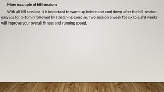 More example of hill sessions
With all hill sessions it is important to warm up before and cool down after the hill session
easy jog for 5-10min followed by stretching exercise. Two session a week for six to eight weeks
will improve your overall fitness and running speed.
 